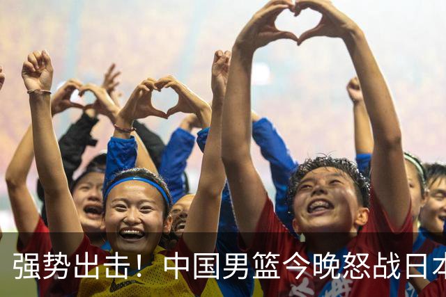 强势出击！中国男篮今晚怒战日本，郭士强仅剩9名徒弟！